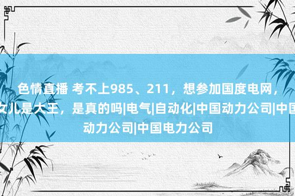 色情直播 考不上985、211，想参加国度电网，电力部的女儿是大王，是真的吗|电气|自动化|中国动力公司|中国电力公司