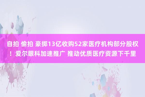 自拍 偷拍 豪掷13亿收购52家医疗机构部分股权！爱尔眼科加速推广 推动优质医疗资源下千里