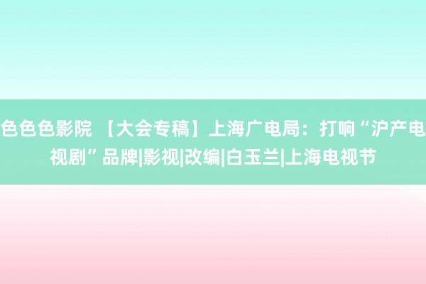 色色色影院 【大会专稿】上海广电局：打响“沪产电视剧”品牌|影视|改编|白玉兰|上海电视节